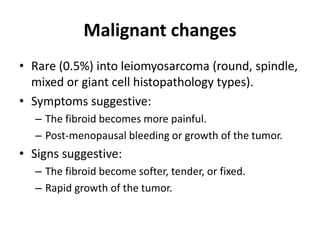 Malignant changes
• Rare (0.5%) into leiomyosarcoma (round, spindle,
mixed or giant cell histopathology types).
• Symptoms suggestive:
– The fibroid becomes more painful.
– Post-menopausal bleeding or growth of the tumor.
• Signs suggestive:
– The fibroid become softer, tender, or fixed.
– Rapid growth of the tumor.
 
