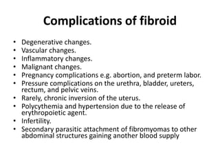 Complications of fibroid
• Degenerative changes.
• Vascular changes.
• Inflammatory changes.
• Malignant changes.
• Pregnancy complications e.g. abortion, and preterm labor.
• Pressure complications on the urethra, bladder, ureters,
rectum, and pelvic veins.
• Rarely, chronic inversion of the uterus.
• Polycythemia and hypertension due to the release of
erythropoietic agent.
• Infertility.
• Secondary parasitic attachment of fibromyomas to other
abdominal structures gaining another blood supply
 