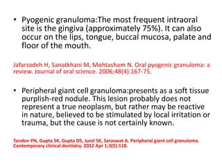 • Pyogenic granuloma:The most frequent intraoral
site is the gingiva (approximately 75%). It can also
occur on the lips, tongue, buccal mucosa, palate and
floor of the mouth.
Jafarzadeh H, Sanatkhani M, Mohtasham N. Oral pyogenic granuloma: a
review. Journal of oral science. 2006;48(4):167-75.
• Peripheral giant cell granuloma:presents as a soft tissue
purplish-red nodule. This lesion probably does not
represent a true neoplasm, but rather may be reactive
in nature, believed to be stimulated by local irritation or
trauma, but the cause is not certainly known.
Tandon PN, Gupta SK, Gupta DS, Jurel SK, Saraswat A. Peripheral giant cell granuloma.
Contemporary clinical dentistry. 2012 Apr 1;3(5):118.
 