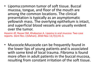 • Lipoma:common tumor of soft tissue. Buccal
mucosa, tongue, and floor of the mouth are
among the common locations. The clinical
presentation is typically as an asymptomatic
yellowish mass. The overlying epithelium is intact,
and superficial blood vessels are usually evident
over the tumor.
Hoseini AT, Razavi SM, Khabazian A. Lipoma in oral mucosa: Two case
reports. Dent Res J (Isfahan). 2010 Nov 13;7(1):41-3.
• Mucocele:Mucocele can be frequently found in
the lower lips of young patients and is associated
with some kind of local trauma. Fibroma is found
more often in adult patients in the buccal mucosa,
resulting from constant irritation of the soft tissue.
 