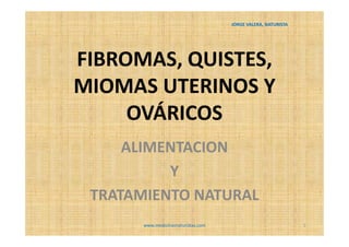 JORGE VALERA, NATURISTA




FIBROMAS, QUISTES,
MIOMAS UTERINOS Y
     OVÁRICOS
     ALIMENTACION
          Y
 TRATAMIENTO NATURAL
       www.medicinasnaturistas.com                             1
 