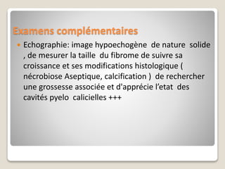 Examens complémentaires
 Echographie: image hypoechogène de nature solide
, de mesurer la taille du fibrome de suivre sa
croissance et ses modifications histologique (
nécrobiose Aseptique, calcification ) de rechercher
une grossesse associée et d'apprécie l’etat des
cavités pyelo calicielles +++
 