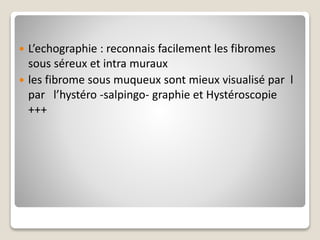  L’echographie : reconnais facilement les fibromes
sous séreux et intra muraux
 les fibrome sous muqueux sont mieux visualisé par l
par l’hystéro -salpingo- graphie et Hystéroscopie
+++
 