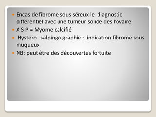  Encas de fibrome sous séreux le diagnostic
différentiel avec une tumeur solide des l’ovaire
 A S P = Myome calcifié
 Hystero salpingo graphie : indication fibrome sous
muqueux
 NB: peut être des découvertes fortuite
 