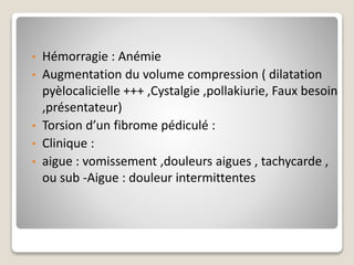 • Hémorragie : Anémie
• Augmentation du volume compression ( dilatation
pyèlocalicielle +++ ,Cystalgie ,pollakiurie, Faux besoin
,présentateur)
• Torsion d’un fibrome pédiculé :
• Clinique :
• aigue : vomissement ,douleurs aigues , tachycarde ,
ou sub -Aigue : douleur intermittentes
 