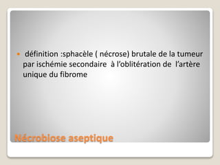 Nécrobiose aseptique
 définition :sphacèle ( nécrose) brutale de la tumeur
par ischémie secondaire à l’oblitération de l’artère
unique du fibrome
 