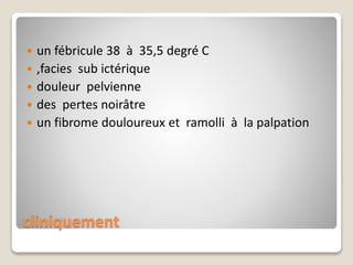 cliniquement
 un fébricule 38 à 35,5 degré C
 ,facies sub ictérique
 douleur pelvienne
 des pertes noirâtre
 un fibrome douloureux et ramolli à la palpation
 