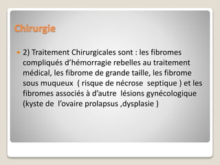 Chirurgie
 2) Traitement Chirurgicales sont : les fibromes
compliqués d’hémorragie rebelles au traitement
médical, les fibrome de grande taille, les fibrome
sous muqueux ( risque de nécrose septique ) et les
fibromes associés à d’autre lésions gynécologique
(kyste de l’ovaire prolapsus ,dysplasie )
 