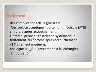 Traitement
• des complications de la grossesse :
• Nécrobiose aseptique : traitement médicale (ATB) ,
chirurgie après accouchement
• Fibrome preavia : césarienne systématique
traitement du fibrome après accouchement
• 4) Traitement moderne:
• analogue LH _RH (préparation a la chirurgie)
• Embolisation
 