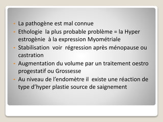 • La pathogène est mal connue
• Ethologie la plus probable problème = la Hyper
estrogènie à la expression Myométriale
• Stabilisation voir régression après ménopause ou
castration
• Augmentation du volume par un traitement oestro
progestatif ou Grossesse
• Au niveau de l’endomètre il existe une réaction de
type d’hyper plastie source de saignement
 