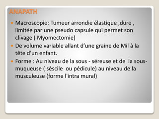 ANAPATH
 Macroscopie: Tumeur arrondie élastique ,dure ,
limitée par une pseudo capsule qui permet son
clivage ( Myomectomie)
 De volume variable allant d’une graine de Mil à la
tête d’un enfant.
 Forme : Au niveau de la sous - séreuse et de la sous-
muqueuse ( séscile ou pédicule) au niveau de la
musculeuse (forme l'intra mural)
 