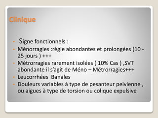 Clinique
• Signe fonctionnels :
• Ménorragies :règle abondantes et prolongées (10 -
25 jours ) +++
• Métrorragies rarement isolées ( 10% Cas ) ,SVT
abondante il s’agit de Méno – Métrorragies+++
• Leucorrhées Banales
• Douleurs variables à type de pesanteur pelvienne ,
ou aigues à type de torsion ou colique expulsive
 