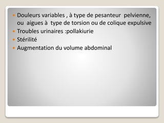  Douleurs variables , à type de pesanteur pelvienne,
ou aigues à type de torsion ou de colique expulsive
 Troubles urinaires :pollakiurie
 Stérilité
 Augmentation du volume abdominal
 