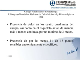 Colegio Americano de Reumatología II Congreso Mundial de Síndrome de Dolor Miofascial y Fibromialgia, en 1992Presencia de dolor en los cuatro cuadrantes del cuerpo, así como en el esqueleto axial, de manera más o menos continua, por un mínimo de 3 meses.Presencia de por lo menos 11 de 18 puntos sensibles anatómicamente específicos.I - 2010