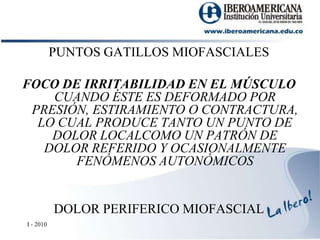 PUNTOS GATILLOS MIOFASCIALESFOCO DE IRRITABILIDAD EN EL MÚSCULO CUANDO ÉSTE ES DEFORMADO POR PRESIÓN, ESTIRAMIENTO O CONTRACTURA, LO CUAL PRODUCE TANTO UN PUNTO DE DOLOR LOCALCOMO UN PATRÓN DE DOLOR REFERIDO Y OCASIONALMENTE FENÓMENOS AUTONÓMICOSDOLOR PERIFERICO MIOFASCIALI - 2010