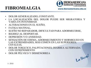 FIBROMIALGIADOLOR GENERALIZADO, CONSTANTE. LA LOCALIZACIÓN DEL DOLOR PUEDE SER MIGRATORIA Y VARÍA EN INTENSIDAD. ALTERACIONES EN EL SUEÑO,FATIGA MATINAL,SUEÑO NO REPARADOR, DIFICULTAD PARA ADORMECERSE,RIGIDEZ AL DESPERTAR.DEPRESIÓN Y/O ANSIEDAD.SENSACIÓN DE EDEMA, ADORMECIMIENTO Y HORMIGUEO EN LAS EXTREMIDADES, MÁS COMÚN EN LAS SUPERIORES; CEFALEAS,DOLOR TORÁCICO, PALPITACIONES; DIARREA ALTERNADA CON ESTREÑIMIENTODOLOR PÉLVICO Y DISMENORREAI - 2010