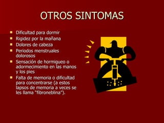 OTROS SINTOMAS Dificultad para dormir  Rigidez por la mañana  Dolores de cabeza  Periodos menstruales dolorosos  Sensación de hormigueo o adormecimiento en las manos y los pies  Falta de memoria o dificultad para concentrarse (a estos lapsos de memoria a veces se les llama “fibroneblina”).  