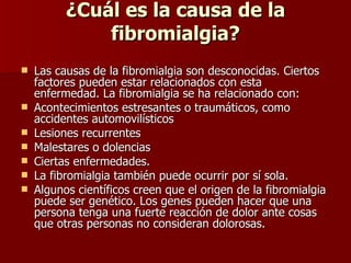 ¿Cuál es la causa de la fibromialgia? Las causas de la fibromialgia son desconocidas. Ciertos factores pueden estar relacionados con esta enfermedad.  La fibromialgia se ha relacionado con: Acontecimientos estresantes o traumáticos, como accidentes automovilísticos  Lesiones recurrentes  Malestares o dolencias  Ciertas enfermedades.  La fibromialgia también puede ocurrir por sí sola. Algunos científicos creen que el origen de la fibromialgia puede ser genético. Los genes pueden hacer que una persona tenga una fuerte reacción de dolor ante cosas que otras personas no consideran dolorosas. 