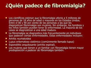 ¿Quién padece de fibromialgia? Los científicos estiman que la fibromialgia afecta a 5 millones de personas de 18 años de edad o mayores en los Estados Unidos. Entre el 80 y 90 por ciento de las personas a las que les diagnostican fibromialgia son mujeres. Sin embargo, los hombres y los niños también pueden tener la enfermedad. La mayoría de los casos se diagnostican a una edad madura. La fibromialgia se diagnostica más frecuentemente en individuos que padecen ciertas enfermedades.  Estas enfermedades incluyen: Artritis reumatoidea  Lupus eritematoso sistémico (comúnmente llamado lupus)  Espondilitis anquilosante (artritis espinal).  Las mujeres que tienen a un familiar con fibromialgia tienen mayor predisposición a padecer de fibromialgia también. 