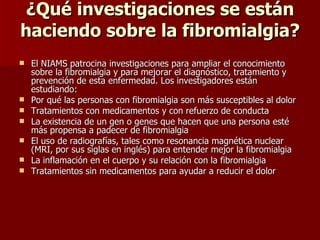 ¿Qué investigaciones se están haciendo sobre la fibromialgia? El NIAMS patrocina investigaciones para ampliar el conocimiento sobre la fibromialgia y para mejorar el diagnóstico, tratamiento y prevención de esta enfermedad.  Los investigadores están estudiando: Por qué las personas con fibromialgia son más susceptibles al dolor  Tratamientos con medicamentos y con refuerzo de conducta  La existencia de un gen o genes que hacen que una persona esté más propensa a padecer de fibromialgia  El uso de radiografías, tales como resonancia magnética nuclear (MRI, por sus siglas en inglés) para entender mejor la fibromialgia  La inflamación en el cuerpo y su relación con la fibromialgia  Tratamientos sin medicamentos para ayudar a reducir el dolor  