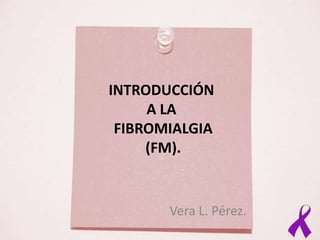 INTRODUCCIÓN
     A LA
 FIBROMIALGIA
     (FM).


       Vera L. Pérez.
 