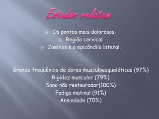 Os pontos mais dolorosos:
                   Região cervical

             Joelhos e o epicôndilo lateral.



Grande freqüência de dores musculoesqueléticas (97%)
              Rigidez muscular (79%)
            Sono não restaurador(100%)
                Fadiga matinal (91%)
                  Ansiedade (70%)
 