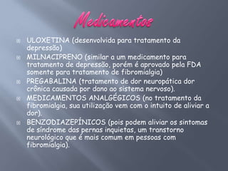    ULOXETINA (desenvolvida para tratamento da
    depressão)
   MILNACIPRENO (similar a um medicamento para
    tratamento de depressão, porém é aprovado pela FDA
    somente para tratamento de fibromialgia)
   PREGABALINA (tratamento de dor neuropática dor
    crônica causada por dano ao sistema nervoso).
   MEDICAMENTOS ANALGÉGICOS (no tratamento da
    fibromialgia, sua utilização vem com o intuito de aliviar a
    dor).
   BENZODIAZEPÍNICOS (pois podem aliviar os sintomas
    de síndrome das pernas inquietas, um transtorno
    neurológico que é mais comum em pessoas com
    fibromialgia).
 