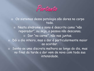  Os sistemas dessa patologia são dores no corpo
                             todo.
      Nesta síndrome o sono é descrito como “não
        reparador”, ou seja, a pessoa não descansa.
             Dor “na carne”, não nas juntas.

   Dói o dia inteiro, mas a dor é particularmente maior
                          ao acordar.
   Sente-se uma discreta melhora ao longo do dia, mas
     no final da tarde a dor vem de novo com toda sua
                         intensidade.
 