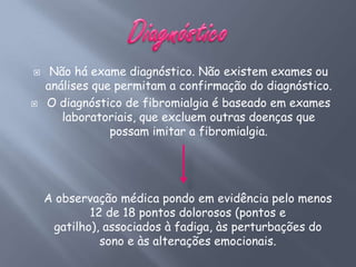     Não há exame diagnóstico. Não existem exames ou
    análises que permitam a confirmação do diagnóstico.
   O diagnóstico de fibromialgia é baseado em exames
       laboratoriais, que excluem outras doenças que
                possam imitar a fibromialgia.




    A observação médica pondo em evidência pelo menos
            12 de 18 pontos dolorosos (pontos e
     gatilho), associados à fadiga, às perturbações do
              sono e às alterações emocionais.
 