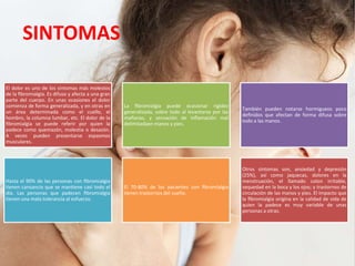 SINTOMAS
El dolor es uno de los síntomas más molestos
de la ﬁbromialgia. Es difuso y afecta a una gran
parte del cuerpo. En unas ocasiones el dolor
comienza de forma generalizada, y en otras en
un área determinada como el cuello, el
hombro, la columna lumbar, etc. El dolor de la
ﬁbromialgia se puede referir por quien la
padece como quemazón, molestia o desazón.
A veces pueden presentarse espasmos
musculares.
La ﬁbromialgia puede ocasionar rigidez
generalizada, sobre todo al levantarse por las
mañanas, y sensación de inﬂamación mal
delimitadaen manos y pies.
También pueden notarse hormigueos poco
deﬁnidos que afectan de forma difusa sobre
todo a las manos.
Hasta el 90% de las personas con ﬁbromialgia
tienen cansancio que se mantiene casi todo el
día. Las personas que padecen ﬁbromialgia
tienen una mala tolerancia al esfuerzo.
El 70-80% de los pacientes con ﬁbromialgia
tienen trastornos del sueño.
Otros síntomas son, ansiedad y depresión
(25%), así como jaquecas, dolores en la
menstruación, el llamado colon irritable,
sequedad en la boca y los ojos; y trastornos de
circulación de las manos y pies. El impacto que
la ﬁbromialgia origina en la calidad de vida de
quien la padece es muy variable de unas
personas a otras.
 
