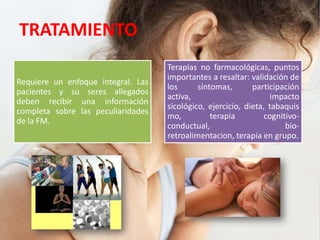 TRATAMIENTO
Requiere un enfoque integral. Las
pacientes y su seres allegados
deben recibir una información
completa sobre las peculiaridades
de la FM.
Terapias no farmacológicas, puntos
importantes a resaltar: validación de
los síntomas, participación
activa, impacto
sicológico, ejercicio, dieta, tabaquis
mo, terapia cognitivo-
conductual, bio-
retroalimentacion, terapia en grupo.
 