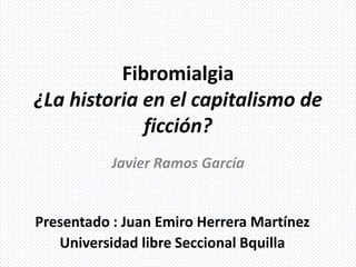 Fibromialgia
¿La historia en el capitalismo de
ficción?
Javier Ramos García
Presentado : Juan Emiro Herrera Martínez
Universidad libre Seccional Bquilla
 