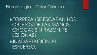 Fibromialgia – Dolor Crónico 
TORPEZA (SE ESCAPAN LOS 
OBJETOS DE LAS MANOS, 
CHOCAS SIN RAZON, TE 
LESIONAS). 
INADAPTACION AL 
ESFUERZO. 
 