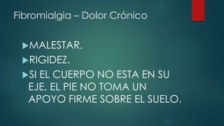 Fibromialgia – Dolor Crónico 
MALESTAR. 
RIGIDEZ. 
SI EL CUERPO NO ESTA EN SU 
EJE, EL PIE NO TOMA UN 
APOYO FIRME SOBRE EL SUELO. 
 