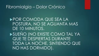Fibromialgia – Dolor Crónico 
POR COMODA QUE SEA LA 
POSTURA, NO SE AGUANTA MAS 
DE 10 MINUTOS. 
SUEÑO (NO EXISTE COMO TAL YA 
QUE TE DESPIERTAS DURANTE 
TODA LA NOCHE, SINTIENDO QUE 
NO HAS DORMIDO). 
 