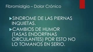 Fibromialgia – Dolor Crónico 
SINDROME DE LAS PIERNAS 
INQUIETAS. 
CAMBIOS DE HUMOR 
(TASAS ENDORFINAS 
CIRCULANTES) POR ESTO NO 
LO TOMANOS EN SERIO. 
 
