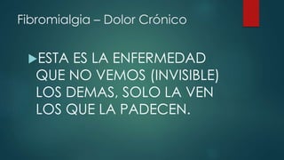 Fibromialgia – Dolor Crónico 
ESTA ES LA ENFERMEDAD 
QUE NO VEMOS (INVISIBLE) 
LOS DEMAS, SOLO LA VEN 
LOS QUE LA PADECEN. 
 