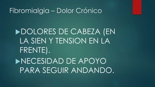 Fibromialgia – Dolor Crónico 
DOLORES DE CABEZA (EN 
LA SIEN Y TENSION EN LA 
FRENTE). 
NECESIDAD DE APOYO 
PARA SEGUIR ANDANDO. 
 