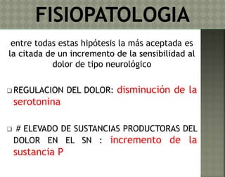 entre todas estas hipótesis la más aceptada es 
la citada de un incremento de la sensibilidad al 
dolor de tipo neurológico 
REGULACION DEL DOLOR: disminución de la 
serotonina 
 # ELEVADO DE SUSTANCIAS PRODUCTORAS DEL 
DOLOR EN EL SN : incremento de la 
sustancia P 
 