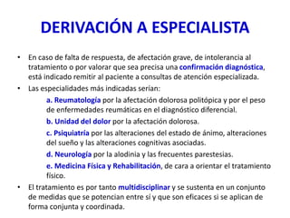 DERIVACIÓN A ESPECIALISTA
• En caso de falta de respuesta, de afectación grave, de intolerancia al
tratamiento o por valorar que sea precisa una confirmación diagnóstica,
está indicado remitir al paciente a consultas de atención especializada.
• Las especialidades más indicadas serían:
a. Reumatología por la afectación dolorosa politópica y por el peso
de enfermedades reumáticas en el diagnóstico diferencial.
b. Unidad del dolor por la afectación dolorosa.
c. Psiquiatría por las alteraciones del estado de ánimo, alteraciones
del sueño y las alteraciones cognitivas asociadas.
d. Neurología por la alodinia y las frecuentes parestesias.
e. Medicina Física y Rehabilitación, de cara a orientar el tratamiento
físico.
• El tratamiento es por tanto multidisciplinar y se sustenta en un conjunto
de medidas que se potencian entre sí y que son eficaces si se aplican de
forma conjunta y coordinada.
 