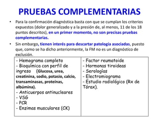 PRUEBAS COMPLEMENTARIAS
• Para la confirmación diagnóstica basta con que se cumplan los criterios
expuestos (dolor generalizado y a la presión de, al menos, 11 de los 18
puntos descritos), en un primer momento, no son precisas pruebas
complementarias.
• Sin embargo, tienen interés para descartar patología asociadas, puesto
que, como se ha dicho anteriormente, la FM no es un diagnóstico de
exclusión.
- Hemograma completo
- Bioquímica con perfil de
ingreso (Glucosa, urea,
creatinina, sodio, potasio, calcio,
transaminasas, proteínas,
albúmina).
- Anticuerpos antinucleares
- VSG
- PCR
- Enzimas musculares (CK)
- Factor reumatoide
- Hormonas tiroideas
- Serologías
- Electromiograma
- Estudio radiológico (Rx de
Tórax).
 