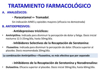 TRATAMIENTO FARMACOLÓGICO
A. ANALGÉSICOS:
- Paracetamol +- Tramadol.
Sin indicación AINES y opioides mayores (eficacia no demostrada)
B. ANTIDEPRESIVOS:
- Antidepresivos tricíclicos:
• Amitriptilina. Indicada para disminuir la percepción de dolor y fatiga. Dosis inicial
nocturna 12.5-25mg/día, hasta 50mg/día.
- Inhibidores Selectivos de la Recaptación de Serotonina:
• Fluoxetina. Indicada para disminuir la percepción de dolor. Eficacia superior al
placebo. Dosis recomendada 20mg/día.
- Inhibidores de la Recaptación de Serotonina y Noradrenalina:
• Duloxetina. Eficacia superior al placebo. Dosis inicial 30mg/día, hasta 60mg/día.
La combinación Amitriptilina + Fluoxetina, es más efectiva que por separado
 