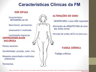 Wolfe et al. Arthritis Rheum. 1995;38:19-28. Leavitt et al. Arthritis Rheum. 1986;29:775-781. Wolfe et al. Arthritis Rheum. 1990;33:160-172; Roizenblatt et al. Arthritis Rheum. 2001;44:222-230. Harding. Am J Med Sci.
Características Clínicas da FM
ALTERAÇÕES DO SONO
DESPERTARES e sono NÃO reparador
Alterações da ARQUITETURA do sono
das ondas lentas
Intrusão de ondas ALFA no sono delta
FADIGA CRÔNICA
Fadiga crônica
DOR DIFUSA
Característica
DEFINIDORA da FM
Descritores: persistente,
extenuante e incômoda
Localização imprecisa
HIPERSENSIBILIDADE
DOLOROSA
Pontos sensíveis
Sensibilidade: pressão, calor, frio
Resposta exacerbada a estímulos
ambientais
Parestesias
 