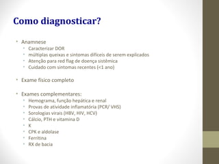 • Anamnese
• Caracterizar DOR
• múltiplas queixas e sintomas difíceis de serem explicados
• Atenção para red flag de doença sistêmica
• Cuidado com sintomas recentes (<1 ano)
• Exame físico completo
• Exames complementares:
• Hemograma, função hepática e renal
• Provas de atividade inflamatória (PCR/ VHS)
• Sorologias virais (HBV, HIV, HCV)
• Cálcio, PTH e vitamina D
• K
• CPK e aldolase
• Ferritina
• RX de bacia
Como diagnosticar?
 