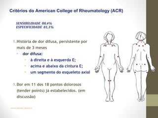 Wolfe et al. Arthritis Rheum. 1990;33:160-172.
Critérios do American College of Rheumatology (ACR)
1.História de dor difusa, persistente por
mais de 3 meses
• dor difusa:
• à direita e à esquerda E;
• acima e abaixo da cintura E;
• um segmento do esqueleto axial
1.Dor em 11 dos 18 pontos dolorosos
(tender points) já estabelecidos. (em
discussão)
SENSIBILIDADE 88,4%
ESPECIFICIDADE 81,1%
 