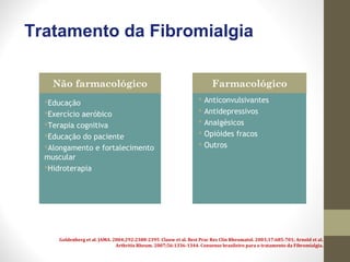 Tratamento da Fibromialgia
Educação
Exercício aeróbico
Terapia cognitiva
Educação do paciente
Alongamento e fortalecimento
muscular
Hidroterapia
 Anticonvulsivantes
 Antidepressivos
 Analgésicos
 Opióides fracos
 Outros
Não farmacológico Farmacológico
Goldenberg et al. JAMA. 2004;292:2388-2395 Clauw et al. Best Prac Res Clin Rheumatol. 2003;17:685-701; Arnold et al.
Arthritis Rheum. 2007;56:1336-1344. Consenso brasileiro para o tratamento da Fibromialgia.
 