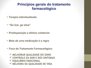 Princípios gerais do tratamento
farmacológico
• Terapia individualizada
• “Go low, go slow”
• Predisposição a efeitos colaterais
• Mais de uma medicação é a regra
• Foco do Tratamento Farmacológico:
 MELHORAR QUALIDADE DO SONO
 CONTROLE DA DOR E DOS SINTOMAS
 EQUILÍBRIO EMOCIONAL
 MELHORA DA QUALIDADE DE VIDA
 