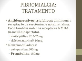 FIBROMIALGIA:
TRATAMENTO
• Antidepressivos tricíclicos: diminuem a
recaptação de serotonina e noradrenalina.
Pode também inibir os receptores NMDA
(n-metil-d-aspartato).
• amitriptilina12,5-25mg
• ciclobenzaprina5-10mg.
• Neuromoduladores:
• gabapentina 600mg
• Pregabalina 150mg
 