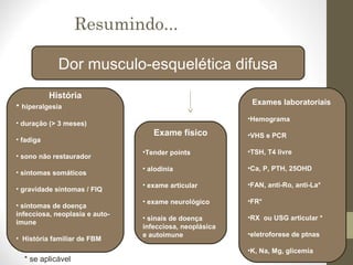 Dor musculo-esquelética difusa
História
• hiperalgesia
• duração (> 3 meses)
• fadiga
• sono não restaurador
• sintomas somáticos
• gravidade sintomas / FIQ
• sintomas de doença
infecciosa, neoplasia e auto-
imune
• História familiar de FBM
Exame físico
•Tender points
• alodinia
• exame articular
• exame neurológico
• sinais de doença
infecciosa, neoplásica
e autoimune
Exames laboratoriais
•Hemograma
•VHS e PCR
•TSH, T4 livre
•Ca, P, PTH, 25OHD
•FAN, anti-Ro, anti-La*
•FR*
•RX ou USG articular *
•eletroforese de ptnas
•K, Na, Mg, glicemia
* se aplicável
Resumindo...
 
