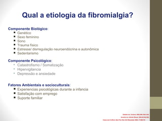 Qual a etiologia da fibromialgia?
Componente Biológico:
 Genético
 Sexo feminino
 Sono
 Trauma físico
 Estresse/ disrregulação neuroendócrina e autonômica
 Sedentarismo
Componente Psicológico:
 Catastrofismo / Somatização
 Hipervigilancia
 Depressão e ansiedade
Fatores Ambientais e socioculturais:
 Experiencias psicológicas durante a infancia
 Satisfação com emprego
 Suporte familiar
Zubieta et al. Science. 2003;299;1240-1243.
Arnold et al. Arthrtis Rheum. 2004;50:944-952.
Clauw and Crofford. Best Prac Res Clin Rheumatol. 2003; 17:685-701
 